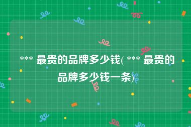  *** 最贵的品牌多少钱( *** 最贵的品牌多少钱一条)