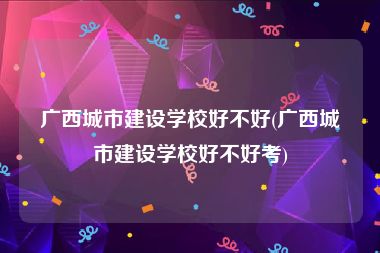 广西城市建设学校好不好(广西城市建设学校好不好考)