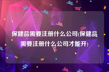 保健品需要注册什么公司(保健品需要注册什么公司才能开)