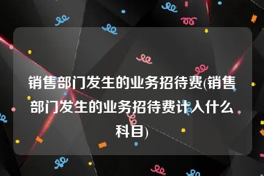 销售部门发生的业务招待费(销售部门发生的业务招待费计入什么科目)