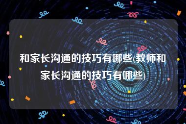 和家长沟通的技巧有哪些(教师和家长沟通的技巧有哪些)