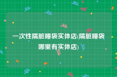 一次性隔脏睡袋实体店(隔脏睡袋哪里有实体店)