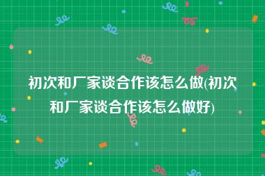 初次和厂家谈合作该怎么做(初次和厂家谈合作该怎么做好)
