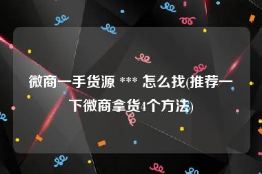 微商一手货源 *** 怎么找(推荐一下微商拿货4个方法)