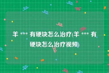 羊 *** 有硬块怎么治疗(羊 *** 有硬块怎么治疗视频)
