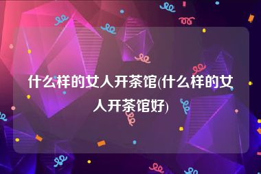 什么样的女人开茶馆(什么样的女人开茶馆好)
