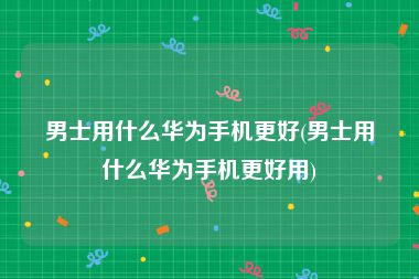 男士用什么华为手机更好(男士用什么华为手机更好用)