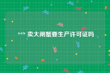  *** 卖大闸蟹要生产许可证吗