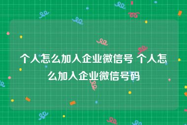个人怎么加入企业微信号 个人怎么加入企业微信号码