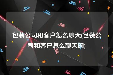 包装公司和客户怎么聊天(包装公司和客户怎么聊天的)
