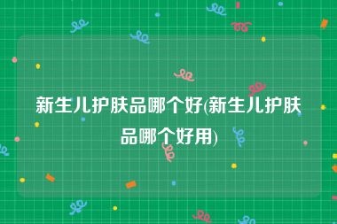 新生儿护肤品哪个好(新生儿护肤品哪个好用)