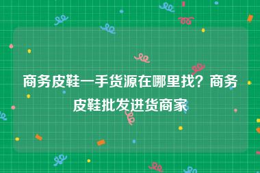 商务皮鞋一手货源在哪里找？商务皮鞋批发进货商家