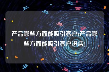 产品哪些方面能吸引客户(产品哪些方面能吸引客户进店)