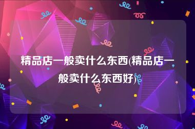 精品店一般卖什么东西(精品店一般卖什么东西好)