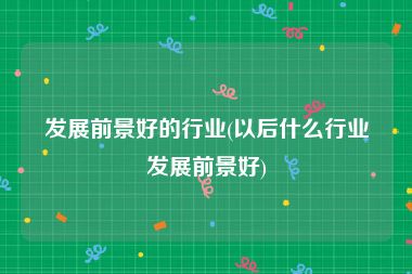 发展前景好的行业(以后什么行业发展前景好)