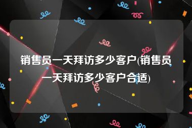 销售员一天拜访多少客户(销售员一天拜访多少客户合适)