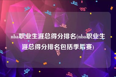 nba职业生涯总得分排名(nba职业生涯总得分排名包括季后赛)