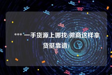  *** 一手货源上哪找(微商这样拿货挺靠谱)