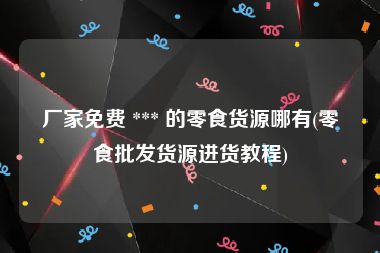 厂家免费 *** 的零食货源哪有(零食批发货源进货教程)