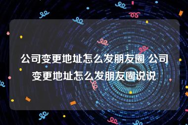 公司变更地址怎么发朋友圈 公司变更地址怎么发朋友圈说说