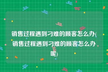 销售过程遇到刁难的顾客怎么办(销售过程遇到刁难的顾客怎么办呢)