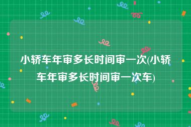 小轿车年审多长时间审一次(小轿车年审多长时间审一次车)