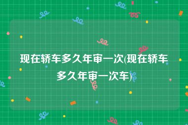 现在轿车多久年审一次(现在轿车多久年审一次车)