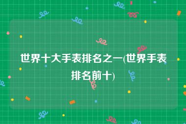 世界十大手表排名之一(世界手表排名前十)
