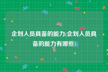 企划人员具备的能力(企划人员具备的能力有哪些)