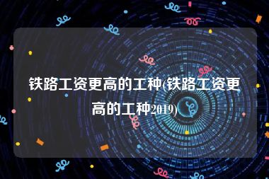 铁路工资更高的工种(铁路工资更高的工种2019)