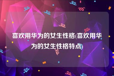 喜欢用华为的女生性格(喜欢用华为的女生性格特点)