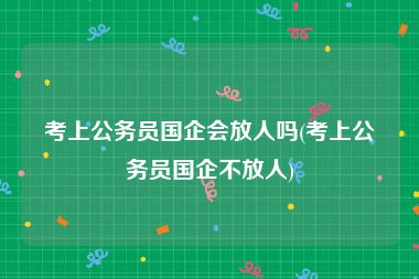 考上公务员国企会放人吗(考上公务员国企不放人)