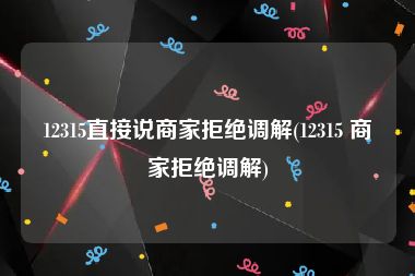 12315直接说商家拒绝调解(12315 商家拒绝调解)