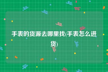 手表的货源去哪里找(手表怎么进货)
