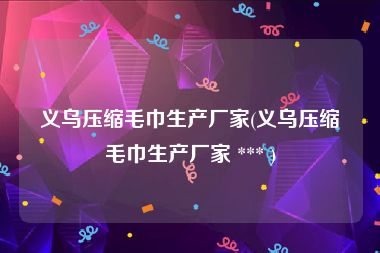 义乌压缩毛巾生产厂家(义乌压缩毛巾生产厂家 *** )