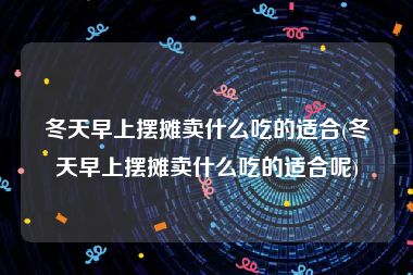 冬天早上摆摊卖什么吃的适合(冬天早上摆摊卖什么吃的适合呢)