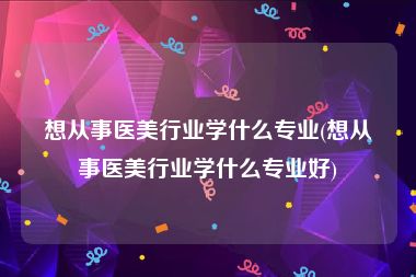 想从事医美行业学什么专业(想从事医美行业学什么专业好)