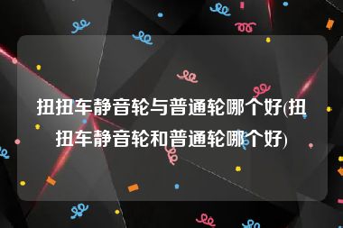 扭扭车静音轮与普通轮哪个好(扭扭车静音轮和普通轮哪个好)