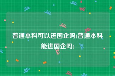 普通本科可以进国企吗(普通本科能进国企吗)