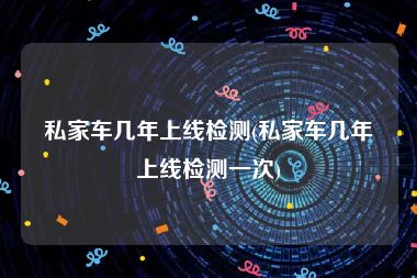 私家车几年上线检测(私家车几年上线检测一次)