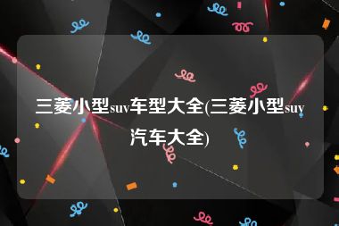 三菱小型suv车型大全(三菱小型suv汽车大全)
