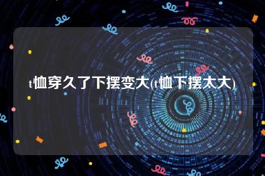 t恤穿久了下摆变大(t恤下摆太大)
