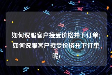 如何说服客户接受价格并下订单(如何说服客户接受价格并下订单呢)