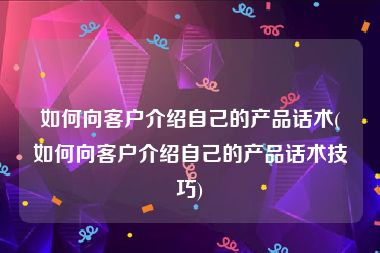 如何向客户介绍自己的产品话术(如何向客户介绍自己的产品话术技巧)