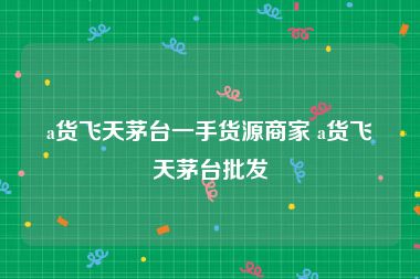 a货飞天茅台一手货源商家 a货飞天茅台批发