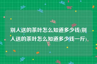 别人送的茶叶怎么知道多少钱(别人送的茶叶怎么知道多少钱一斤)