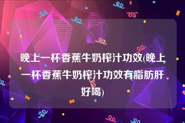 晚上一杯香蕉牛奶榨汁功效(晚上一杯香蕉牛奶榨汁功效有脂肪肝好喝)