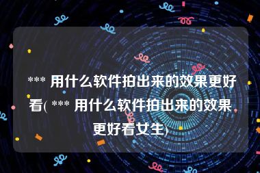  *** 用什么软件拍出来的效果更好看( *** 用什么软件拍出来的效果更好看女生)