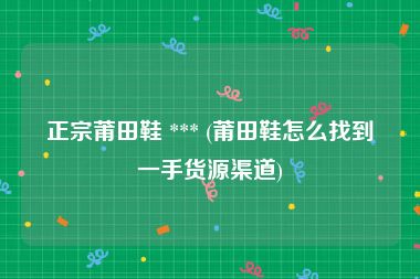 正宗莆田鞋 *** (莆田鞋怎么找到一手货源渠道)