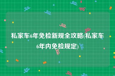 私家车6年免检新规全攻略(私家车6年内免检规定)